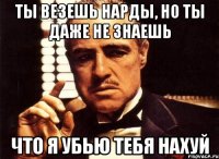 ты везешь нарды, но ты даже не знаешь что я убью тебя нахуй