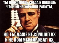 ты приходишь сюда и пишешь что у меня хорошие работы, но ты даже не слушал их и не комментировал их.