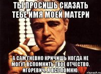 ты просишь сказать тебе имя моей матери а сам гневно кричишь когда не могут вспомнить твое отчество. игоревич. я все помню.