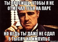 ты просишь, чтобы я не отмечал тебя на паре но ведь ты даже не сдал 5 тысяч на импульс