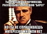 ты приходишь и начинаешь рассказывать про свою "барсу" но ты не спрашиваешь интересно мне или нет