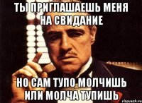 ты приглашаешь меня на свидание но сам тупо молчишь или молча тупишь