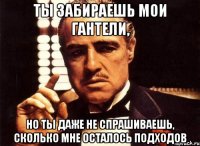 ты забираешь мои гантели, но ты даже не спрашиваешь, сколько мне осталось подходов