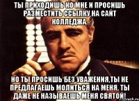 ты приходишь ко мне и просишь разместить ссылку на сайт колледжа. но ты просишь без уважения,ты не предлагаешь молиться на меня, ты даже не называешь меня святой!