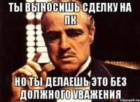 ты выносишь сделку на пк но ты делаешь это без должного уважения