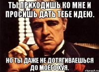 ты приходишь ко мне и просишь дать тебе идею. но ты даже не дотягиваешься до моего хуя.