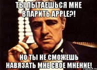 ты пытаешься мне впарить apple?! но ты не сможешь навязать мне свое мнение!