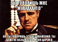 ты говоришь мне "муахахах!:d" но ты говоришь это без уважения, ты даже не называешь меня царем:d