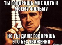 ты говоришь мне идти к моему фильму но ты даже говоришь это без уважения