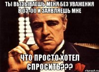 ты вызываешь меня без уважения в 03-00 и заявляешь мне что просто хотел спросить???