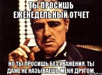 ты просишь еженедельный отчет но ты просишь без уважения. ты даже не называешь меня другом.