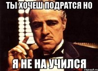 ты хочеш подратся но я не на учился