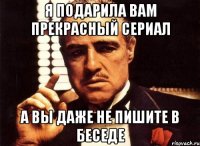 я подарила вам прекрасный сериал а вы даже не пишите в беседе