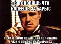 ты говоришь что болеешь за барыс но сам после поражений поливаешь грязью команду на форумах