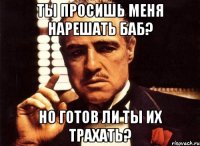 ты просишь меня нарешать баб? но готов ли ты их трахать?