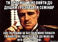 ти просиш мене вийти до дошки і розказати семінар але ти робиш це без належної поваги ти навіть не звертаєшся до мене на іи'я і по-батькові