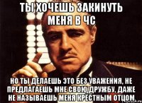 ты хочешь закинуть меня в чс но ты делаешь это без уважения, не предлагаешь мне свою дружбу, даже не называешь меня крёстным отцом