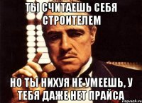 ты считаешь себя строителем но ты нихуя не умеешь, у тебя даже нет прайса