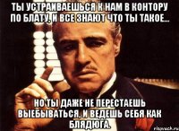 ты устраиваешься к нам в контору по блату, и все знают что ты такое... но ты даже не перестаешь выебываться, и ведешь себя как блядюга.