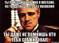 ты приходишь ко мне в магазин, но ты делаешь это без уважения ты даже не помнишь кто тебя стажировал