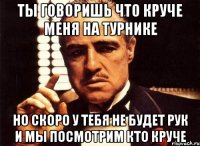 ты говоришь что круче меня на турнике но скоро у тебя не будет рук и мы посмотрим кто круче