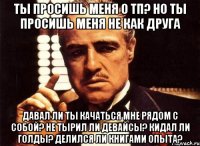 ты просишь меня о тп? но ты просишь меня не как друга давал ли ты качаться мне рядом с собой? не тырил ли девайсы? кидал ли голды? делился ли книгами опыта?