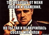 ты требуешь от меня любви и уважения, но ты так и не научилась сосать мой член