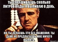 ты спрашиваешь сколько литров воды я выпиваю в день, но ты делаешь это без уважения, ты даже не предлагаешь мне ничего выпить.