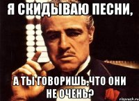 я скидываю песни, а ты говоришь,что они не очень?