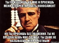 ты приходишь ко мне и просишь меня откоректировать коносамент но ты просишь без уважения. ты не предлагаешь мне дружбу, ты даже не называешь меня крестным