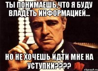 ты понимаешь,что я буду владеть информацией... но не хочешь идти мне на уступки???