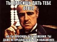 ты просишь дать тебе ответ но ты просишь без уважения, ты даже не предлагаешь нам обнаженку