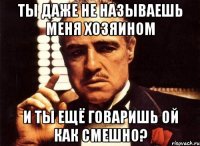 ты даже не называешь меня хозяином и ты ещё говаришь ой как смешно?