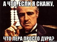 а что, если я скажу, что лера просто дура?