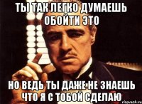 ты так легко думаешь обойти это но ведь ты даже не знаешь что я с тобой сделаю