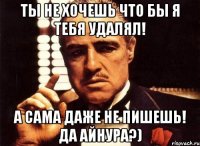 ты не хочешь что бы я тебя удалял! а сама даже не пишешь! да айнура?)