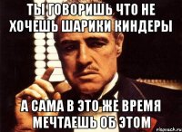 ты говоришь что не хочешь шарики киндеры а сама в это же время мечтаешь об этом