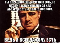 ты спрашиваешь хочу ли я есть,но даде не задумываешься над абсурдностью своего вопроса ведь я всегда хочу есть