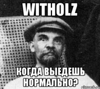 witholz когда выедешь нормально?