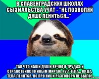 в славенградских школах сызмальства учат - "не позволяй душе лениться..." так что наши души вечно в трудах, и странствиях по иным мирам. ну а тела... ну да, тела ленятся. но про них и разговора не было!