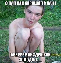 о пап как хорошо то как ! брррррр пиздец как холодно......