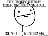 и пофиг.я еду в брянск на концерт кельтского фольк рока. мне уже ничего и не надо.