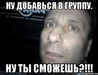 ну добавься в группу. ну ты сможешь?!!!