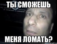 ты сможешь меня ломать?