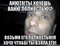 анюта!ты хочешь ваню полностью!? возьми его полностью!я хочу чтобы ты взяла его!