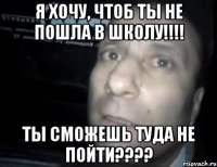 я хочу, чтоб ты не пошла в школу!!! ты сможешь туда не пойти???