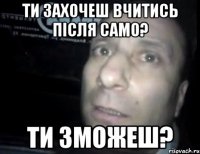 ти захочеш вчитись після само? ти зможеш?