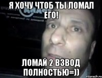 я хочу чтоб ты ломал его! ломай 2 взвод полностью=))