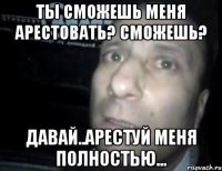 ты сможешь меня арестовать? сможешь? давай..арестуй меня полностью...