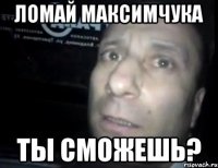 ломай максимчука ты сможешь?